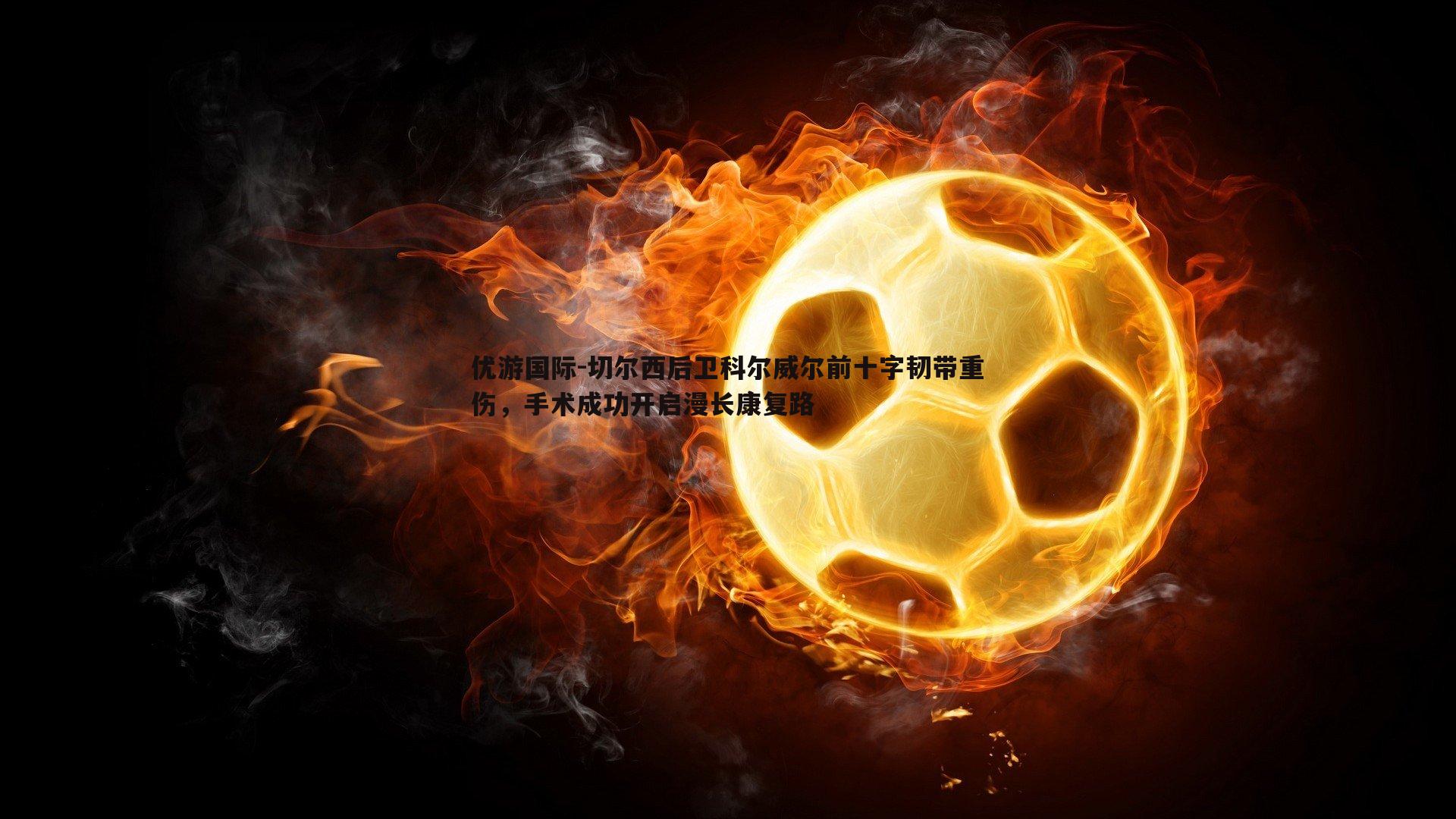 优游国际-切尔西后卫科尔威尔前十字韧带重伤，手术成功开启漫长康复路