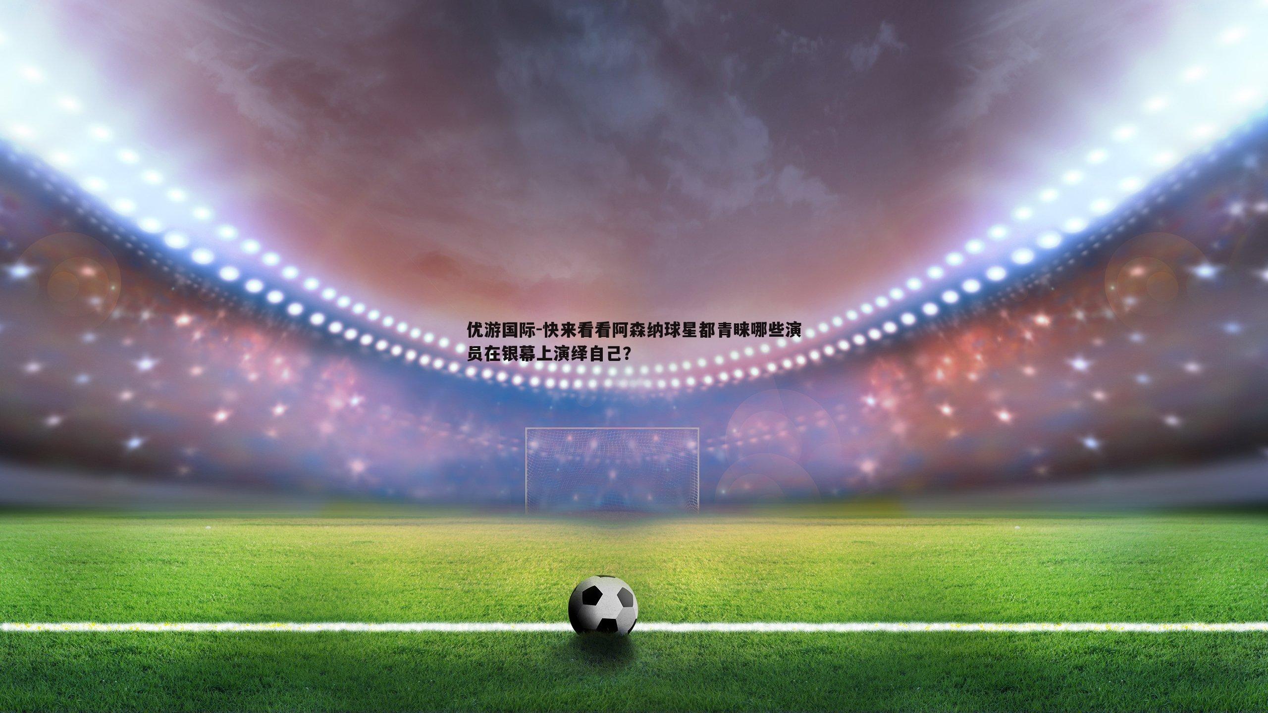 优游国际-快来看看阿森纳球星都青睐哪些演员在银幕上演绎自己？