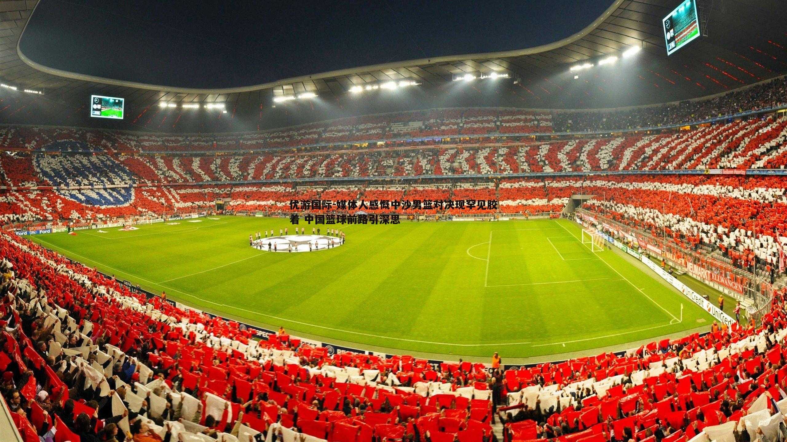 优游国际-媒体人感慨中沙男篮对决现罕见胶着 中国篮球前路引深思